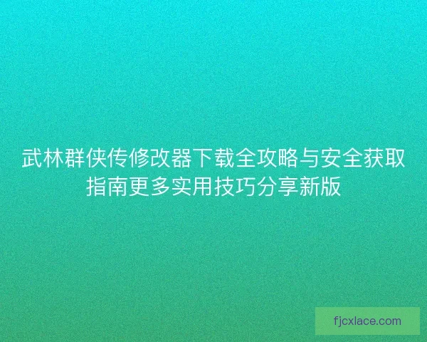 武林群侠传修改器下载全攻略与安全获取指南更多实用技巧分享新版