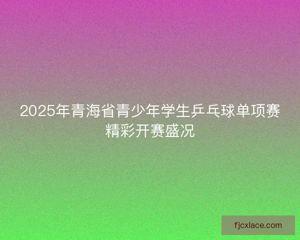 2025年青海省青少年学生乒乓球单项赛精彩开赛盛况