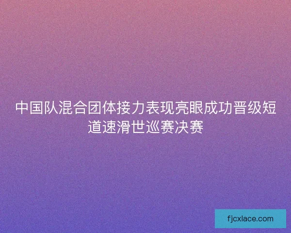 中国队混合团体接力表现亮眼成功晋级短道速滑世巡赛决赛