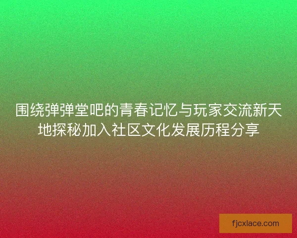 围绕弹弹堂吧的青春记忆与玩家交流新天地探秘加入社区文化发展历程分享
