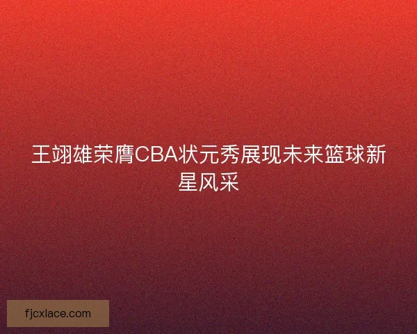 王翊雄荣膺CBA状元秀展现未来篮球新星风采 王翊雄荣膺CBA状元秀展现未来篮球新星风采