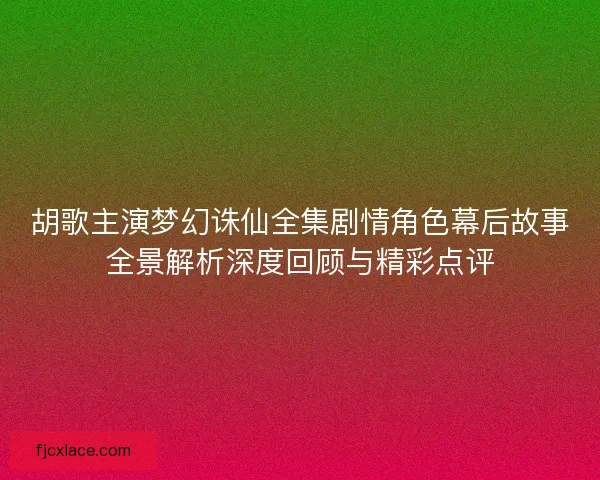 胡歌主演梦幻诛仙全集剧情角色幕后故事全景解析深度回顾与精彩点评