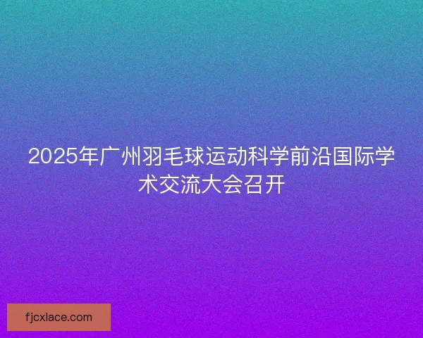2025年广州羽毛球运动科学前沿国际学术交流大会召开 2025年广州羽毛球运动科学前沿国际学术交流大会召开