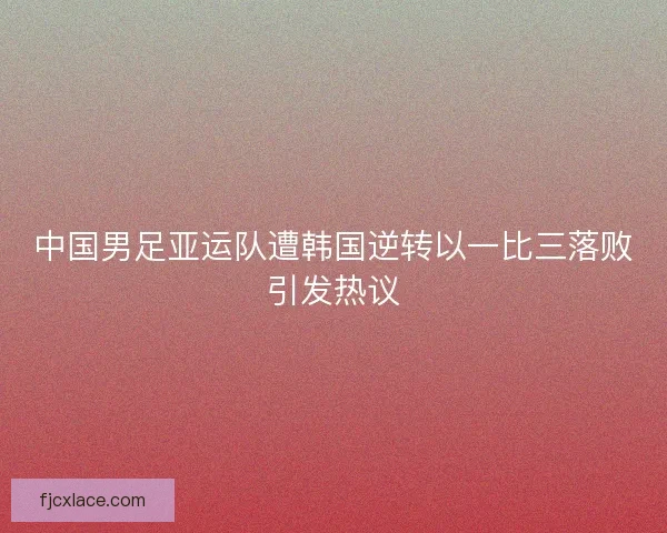 中国男足亚运队遭韩国逆转以一比三落败引发热议 中国男足亚运队遭韩国逆转以一比三落败引发热议