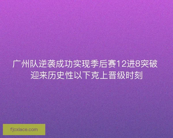 广州队逆袭成功实现季后赛12进8突破 迎来历史性以下克上晋级时刻