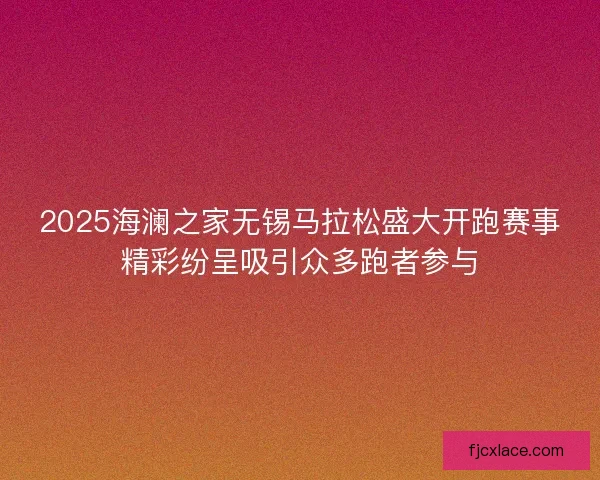2025海澜之家无锡马拉松盛大开跑赛事精彩纷呈吸引众多跑者参与