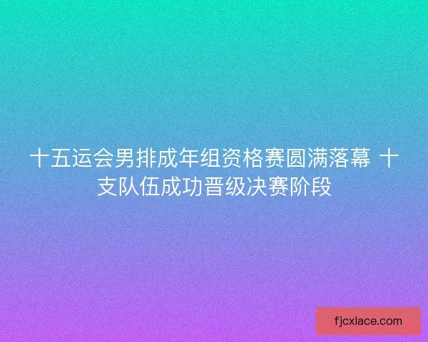 十五运会男排成年组资格赛圆满落幕 十支队伍成功晋级决赛阶段