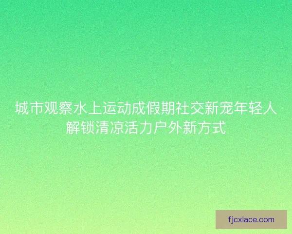 城市观察水上运动成假期社交新宠年轻人解锁清凉活力户外新方式