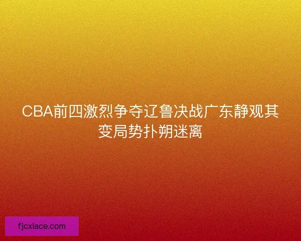 CBA前四激烈争夺辽鲁决战广东静观其变局势扑朔迷离 CBA前四激烈争夺辽鲁决战广东静观其变局势扑朔迷离