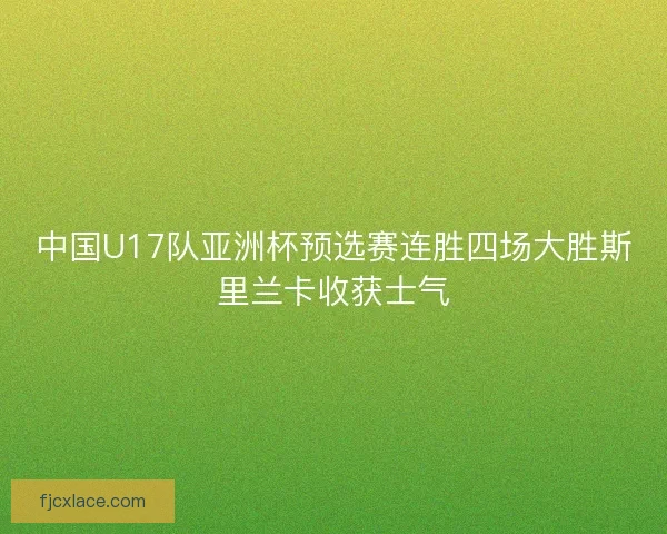 中国U17队亚洲杯预选赛连胜四场大胜斯里兰卡收获士气