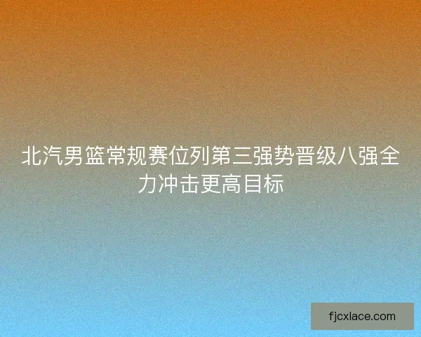 北汽男篮常规赛位列第三强势晋级八强全力冲击更高目标 北汽男篮常规赛位列第三强势晋级八强全力冲击更高目标