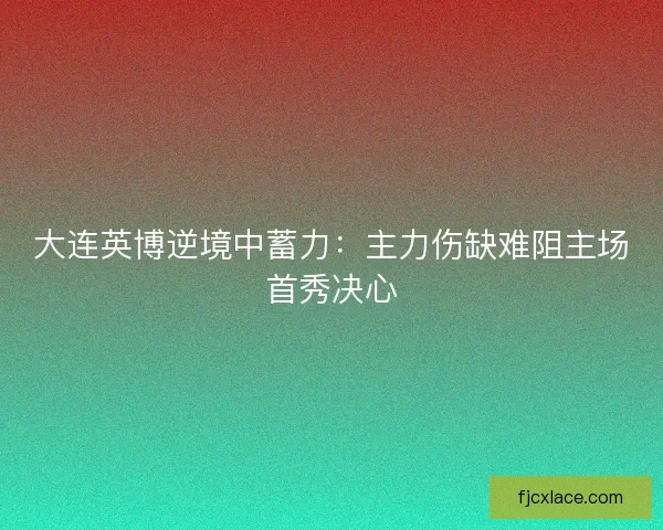 大连英博逆境中蓄力：主力伤缺难阻主场首秀决心
