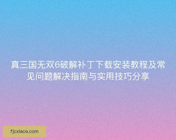 真三国无双6破解补丁下载安装教程及常见问题解决指南与实用技巧分享 真三国无双6破解补丁下载安装教程及常见问题解决指南与实用技巧分享