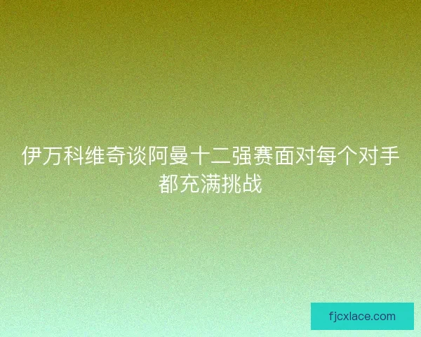 伊万科维奇谈阿曼十二强赛面对每个对手都充满挑战