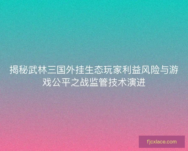 揭秘武林三国外挂生态玩家利益风险与游戏公平之战监管技术演进