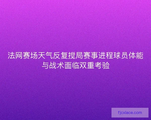法网赛场天气反复搅局赛事进程球员体能与战术面临双重考验