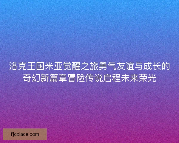 洛克王国米亚觉醒之旅勇气友谊与成长的奇幻新篇章冒险传说启程未来荣光