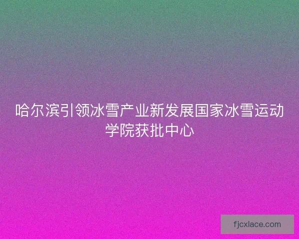 哈尔滨引领冰雪产业新发展国家冰雪运动学院获批中心