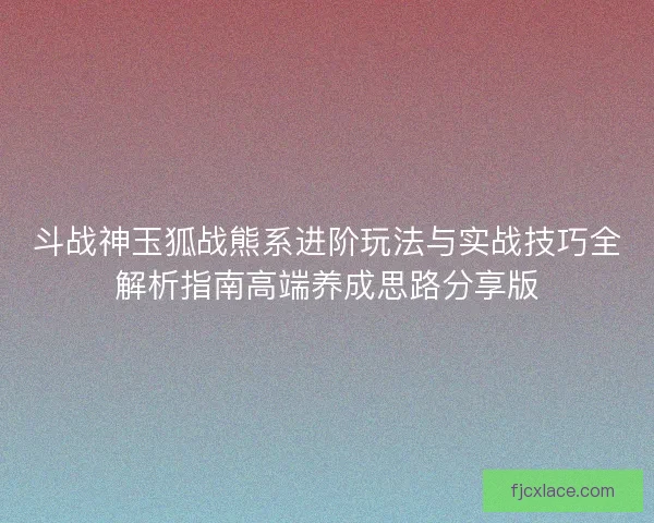 斗战神玉狐战熊系进阶玩法与实战技巧全解析指南高端养成思路分享版