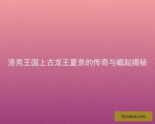 洛克王国上古龙王夏奈的传奇与崛起揭秘