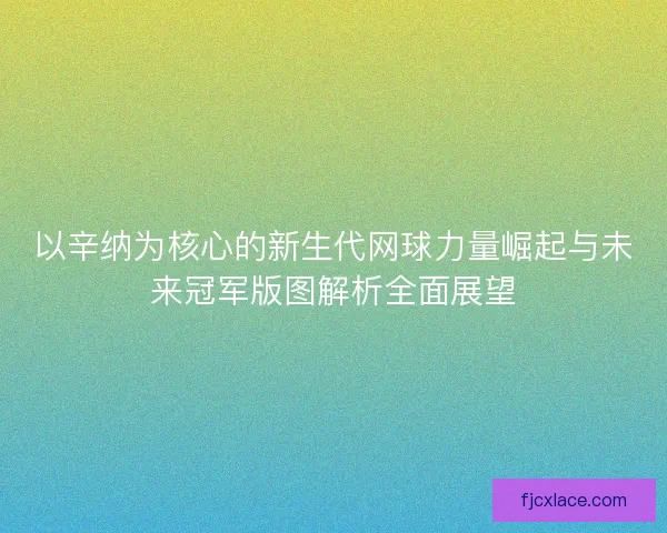 以辛纳为核心的新生代网球力量崛起与未来冠军版图解析全面展望