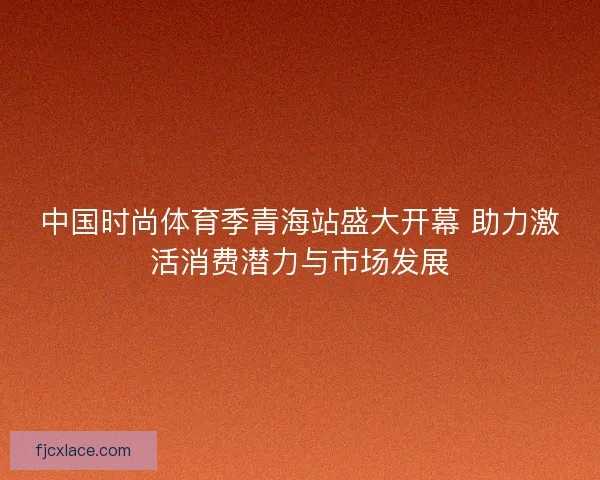 中国时尚体育季青海站盛大开幕 助力激活消费潜力与市场发展