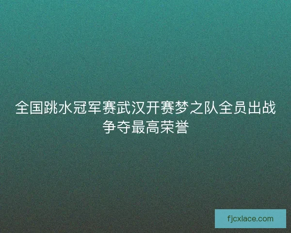 全国跳水冠军赛武汉开赛梦之队全员出战争夺最高荣誉 全国跳水冠军赛武汉开赛梦之队全员出战争夺最高荣誉