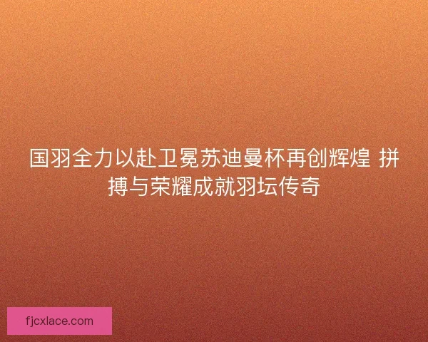国羽全力以赴卫冕苏迪曼杯再创辉煌 拼搏与荣耀成就羽坛传奇 国羽全力以赴卫冕苏迪曼杯再创辉煌 拼搏与荣耀成就羽坛传奇